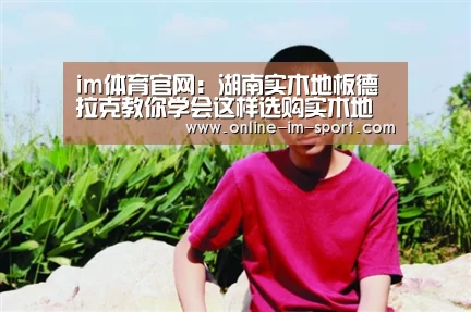 im体育官网：湖南实木地板德拉克教你学会这样选购实木地板 谁也不敢坑你