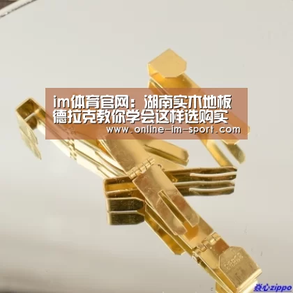 im体育官网:湖南实木地板德拉克教你学会这样选购实木地板 谁也不敢坑你(图4) im体育