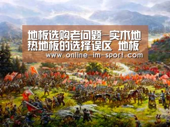 地板选购老问题-实木地热地板的选择误区 地板品牌德拉克“im体育官网”(图2) im体育